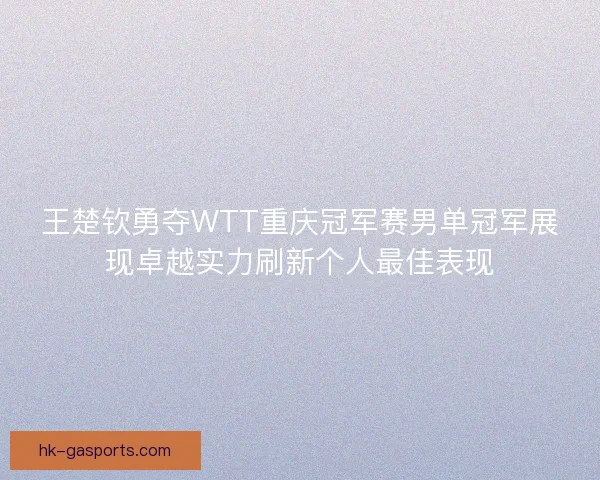 王楚钦勇夺WTT重庆冠军赛男单冠军展现卓越实力刷新个人最佳表现