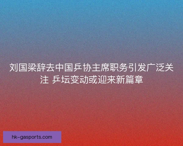 刘国梁辞去中国乒协主席职务引发广泛关注 乒坛变动或迎来新篇章