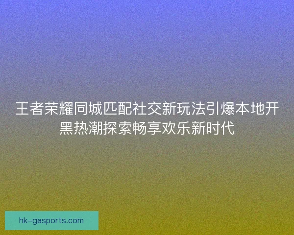 王者荣耀同城匹配社交新玩法引爆本地开黑热潮探索畅享欢乐新时代