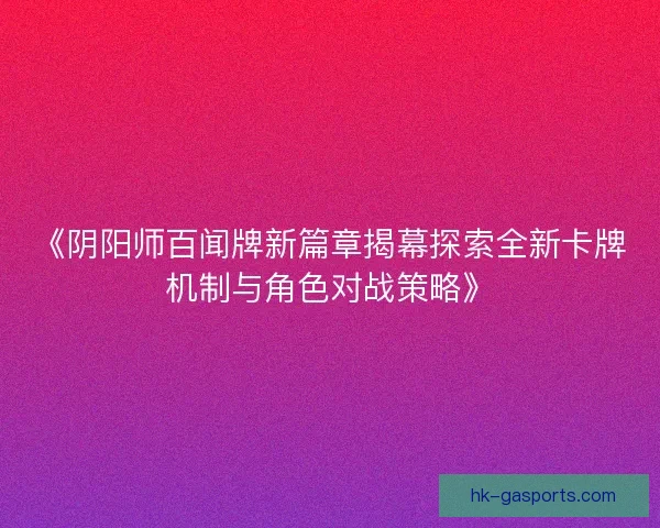 《阴阳师百闻牌新篇章揭幕探索全新卡牌机制与角色对战策略》