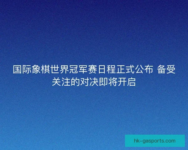 国际象棋世界冠军赛日程正式公布 备受关注的对决即将开启